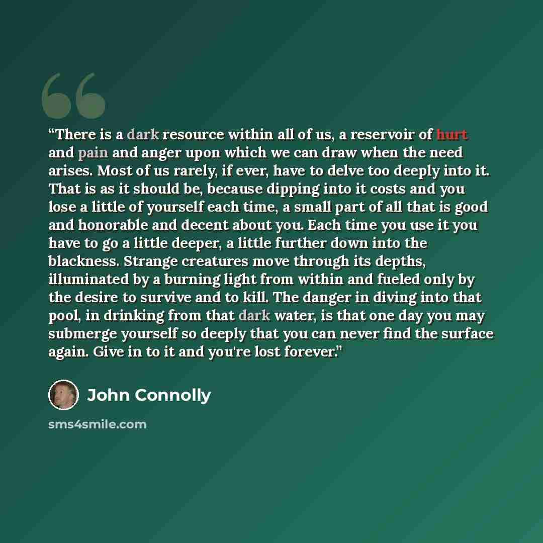 “There is a dark resource within all of us, a reservoir of hurt and pain and anger upon which we can draw when the need arises. Most of us rarely, if ever, have to delve too deeply into it. That is as it should be, because dipping into it costs and you lose a little of yourself each time, a small…” quote by John Connolly