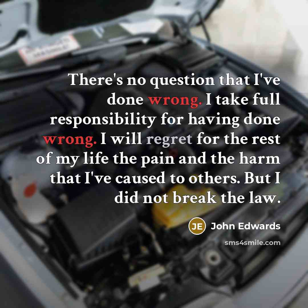 “There's no question that I've done wrong. I take full responsibility for having done wrong. I will regret for the rest of my life the pain and the harm that I've caused to others. But I did not break the law.” quote by John Edwards