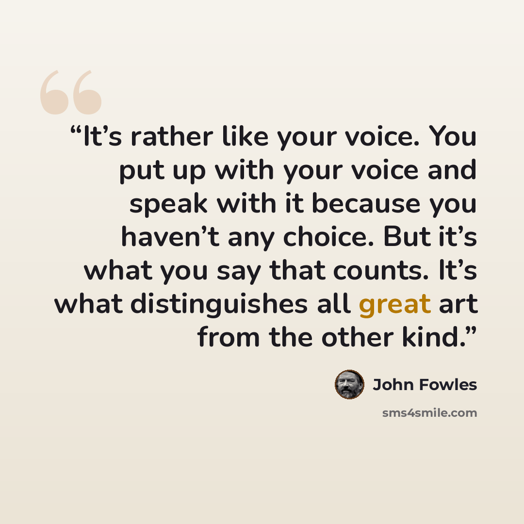 “It’s rather like your voice. You put up with your voice and speak with it because you haven’t any choice. But it’s what you say that counts. It’s what distinguishes all great art from the other kind.” quote by John Fowles