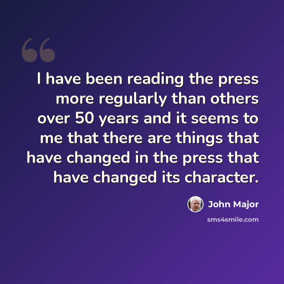 “I have been reading the press more regularly than others over 50 years and it seems to me that there are things that have changed in the press that have changed its character.” quote by John Major