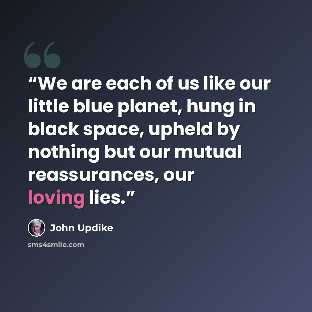 “We are each of us like our little blue planet, hung in black space, upheld by nothing but our mutual reassurances, our loving lies.” quote by John Updike