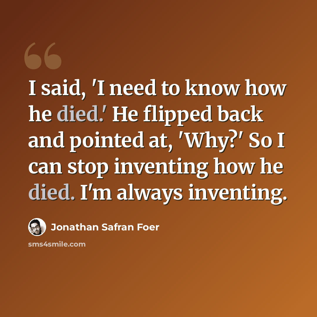 “I said, 'I need to know how he died.' He flipped back and pointed at, 'Why?' So I can stop inventing how he died. I'm always inventing.” quote by Jonathan Safran Foer