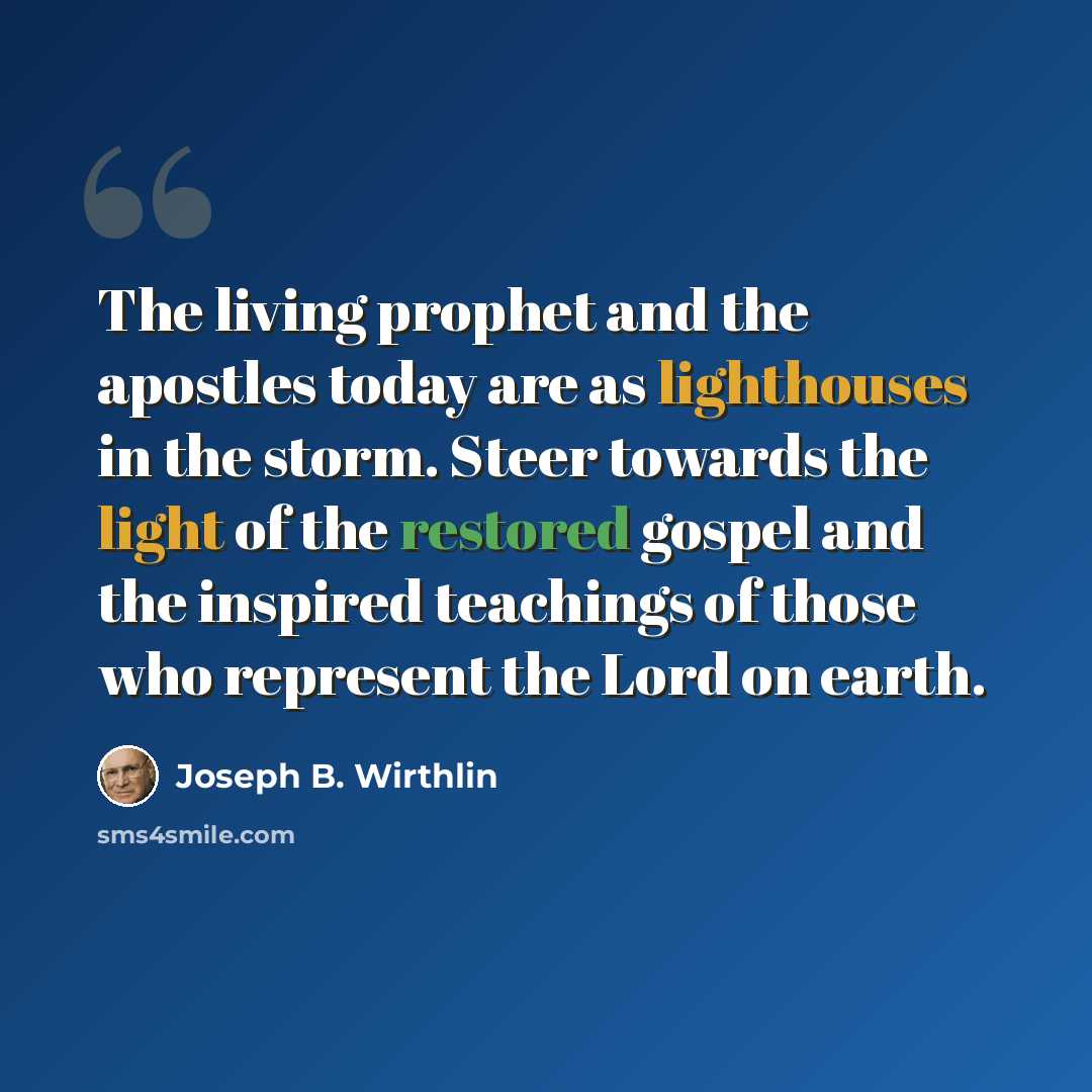 “The living prophet and the apostles today are as lighthouses in the storm. Steer towards the light of the restored gospel and the inspired teachings of those who represent the Lord on earth.” quote by Joseph B. Wirthlin