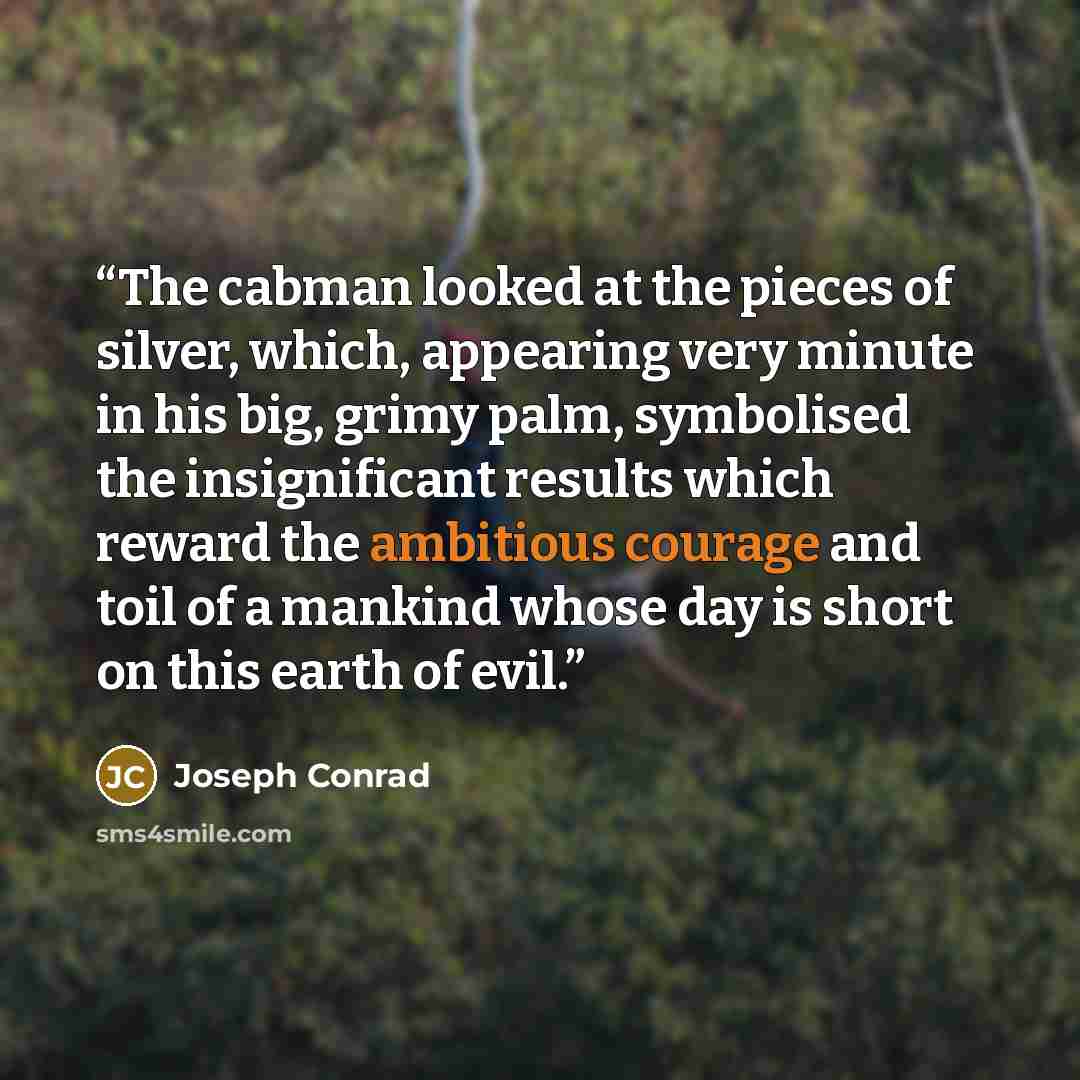 “The cabman looked at the pieces of silver, which, appearing very minute in his big, grimy palm, symbolised the insignificant results which reward the ambitious courage and toil of a mankind whose day is short on this earth of evil.” quote by Joseph Conrad