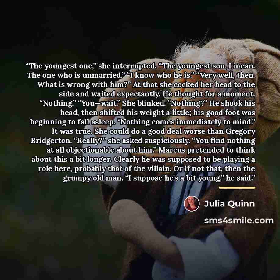 “The youngest one,” she interrupted. “The youngest son, I mean. The one who is unmarried.” “I know who he is.” “Very well, then. What is wrong with him?” At that she cocked her head to the side and waited expectantly. He thought for a moment. “Nothing.” “You—wait.” She blinked. “Nothing?” He shook…” quote by Julia Quinn