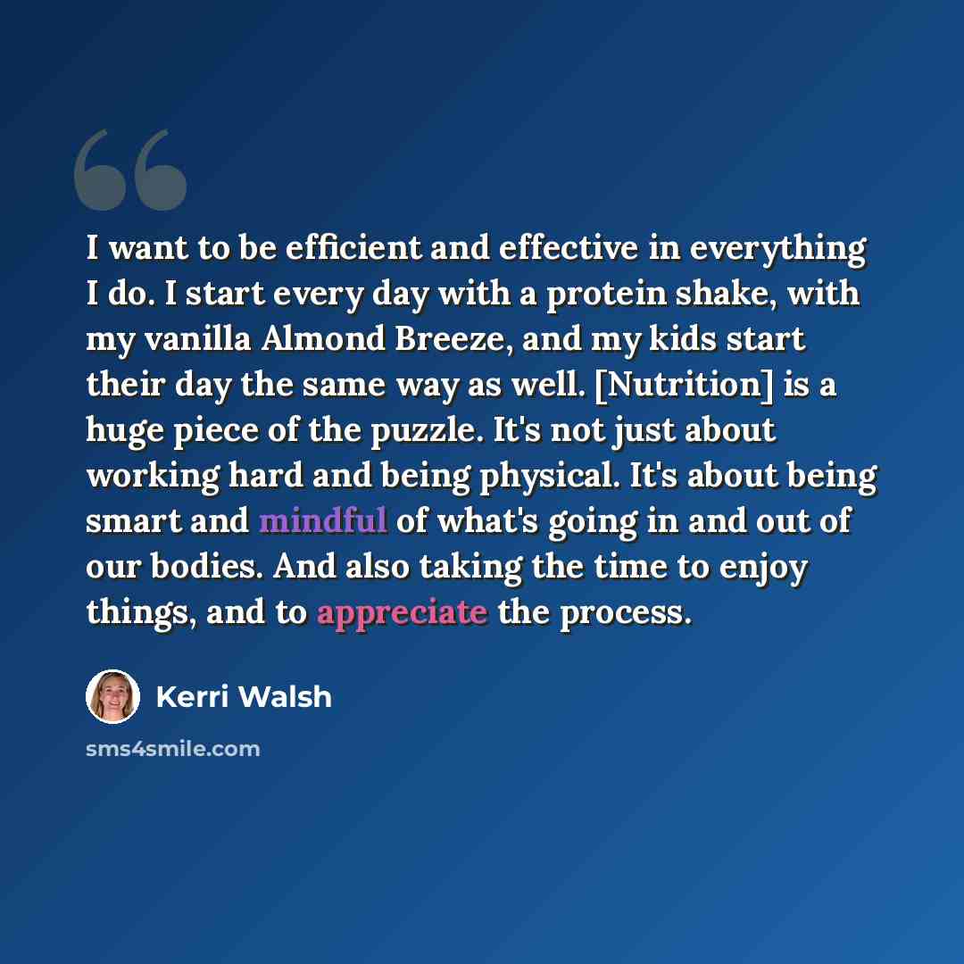 “I want to be efficient and effective in everything I do. I start every day with a protein shake, with my vanilla Almond Breeze, and my kids start their day the same way as well. [Nutrition] is a huge piece of the puzzle. It's not just about working hard and being physical. It's about being smart…” quote by Kerri Walsh