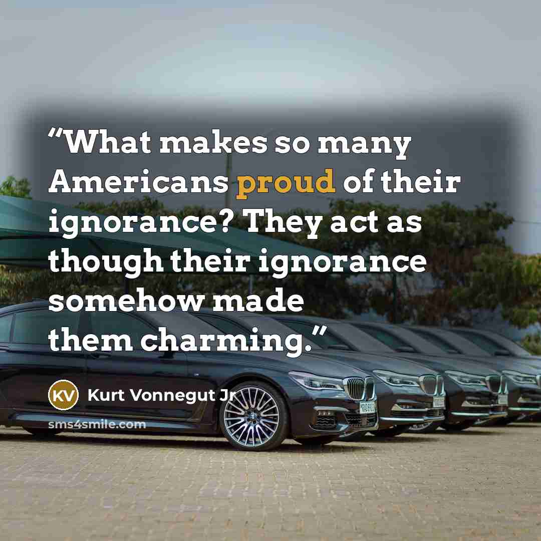 “What makes so many Americans proud of their ignorance? They act as though their ignorance somehow made them charming.” quote by Kurt Vonnegut Jr