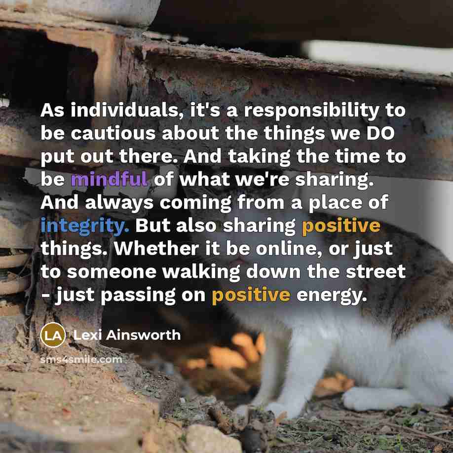 “As individuals, it's a responsibility to be cautious about the things we DO put out there. And taking the time to be mindful of what we're sharing. And always coming from a place of integrity. But also sharing positive things. Whether it be online, or just to someone walking down the street - just…” quote by Lexi Ainsworth