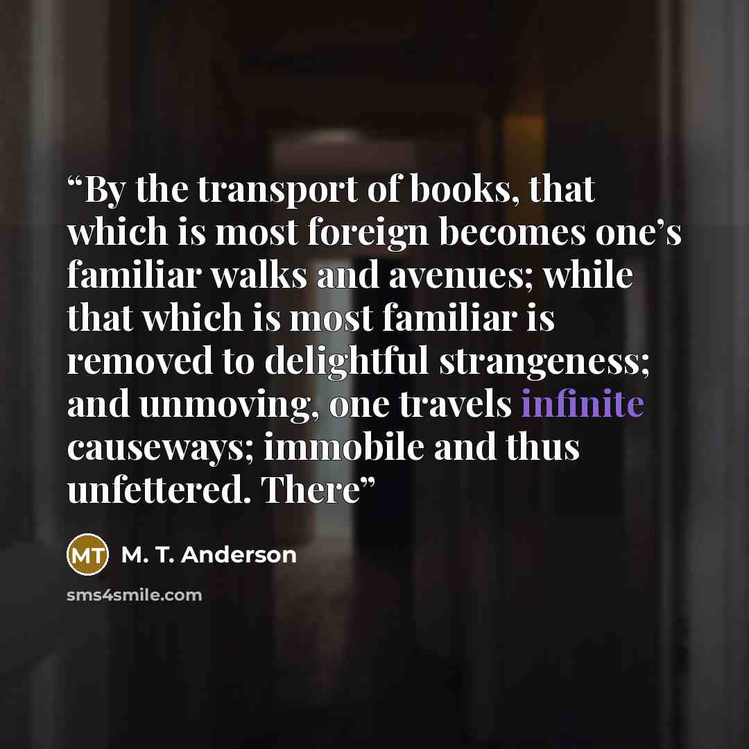 “By the transport of books, that which is most foreign becomes one’s familiar walks and avenues; while that which is most familiar is removed to delightful strangeness; and unmoving, one travels infinite causeways; immobile and thus unfettered. There” quote by M. T. Anderson