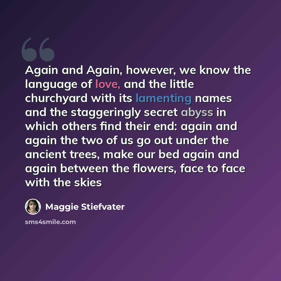 “Again and Again, however, we know the language of love, and the little churchyard with its lamenting names and the staggeringly secret abyss in which others find their end: again and again the two of us go out under the ancient trees, make our bed again and again between the flowers, face to face…” quote by Maggie Stiefvater