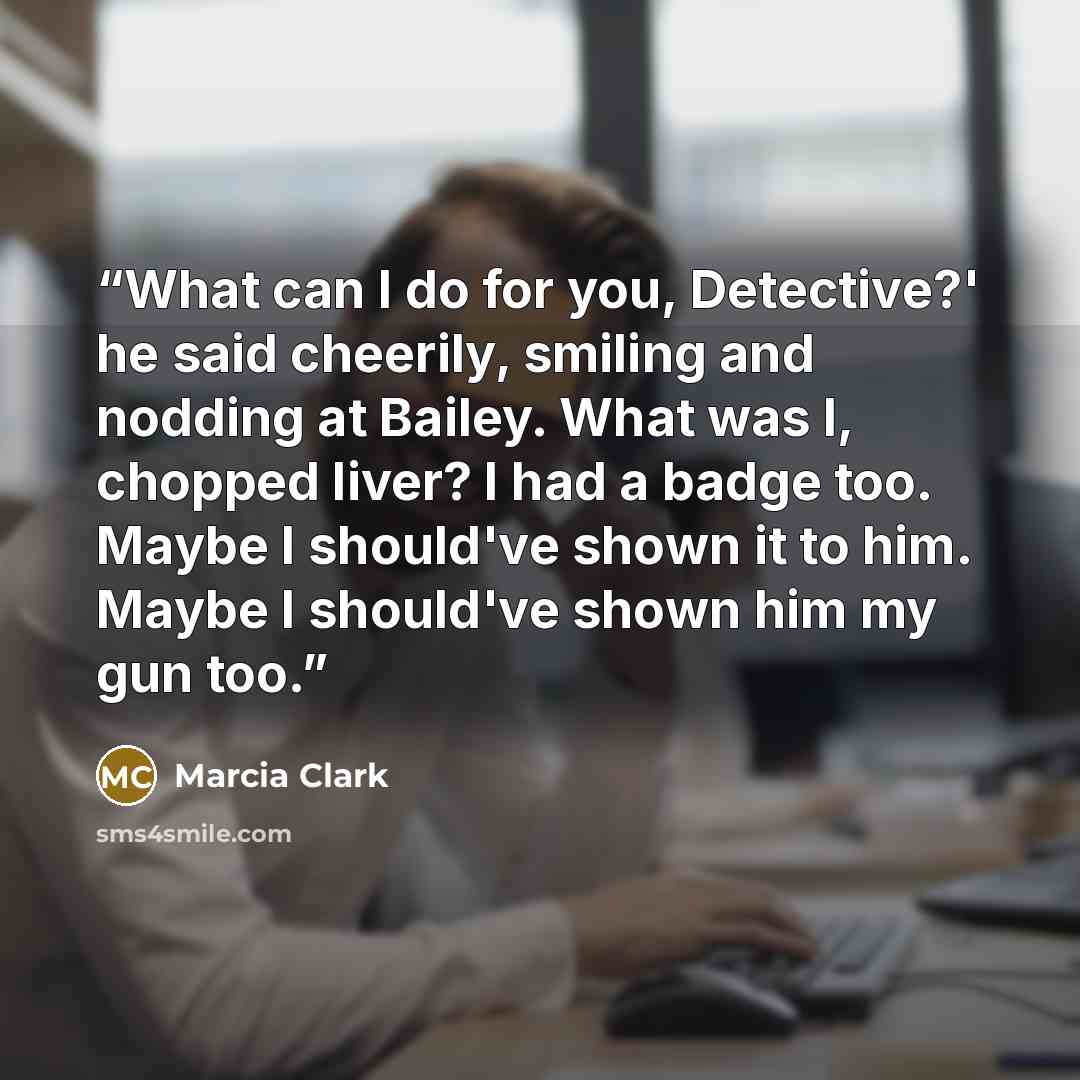 “What can I do for you, Detective?' he said cheerily, smiling and nodding at Bailey. What was I, chopped liver? I had a badge too. Maybe I should've shown it to him. Maybe I should've shown him my gun too.” quote by Marcia Clark