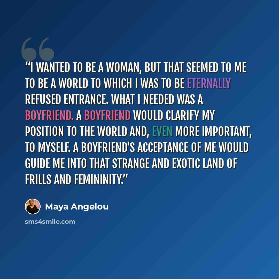 “I wanted to be a woman, but that seemed to me to be a world to which I was to be eternally refused entrance. What I needed was a boyfriend. A boyfriend would clarify my position to the world and, even more important, to myself. A boyfriend's acceptance of me would guide me into that strange and…” quote by Maya Angelou