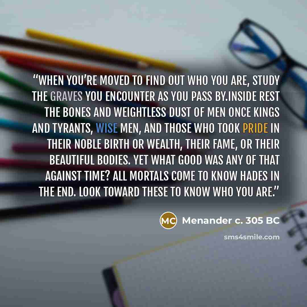 “When you’re moved to find out who you are, study the graves you encounter as you pass by.Inside rest the bones and weightless dust of men once kings and tyrants, wise men, and those who took pride in their noble birth or wealth, their fame, or their beautiful bodies. Yet what good was any of that…” quote by Menander c. 305 BC
