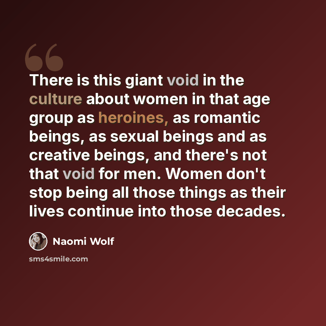 “There is this giant void in the culture about women in that age group as heroines, as romantic beings, as sexual beings and as creative beings, and there's not that void for men. Women don't stop being all those things as their lives continue into those decades.” quote by Naomi Wolf