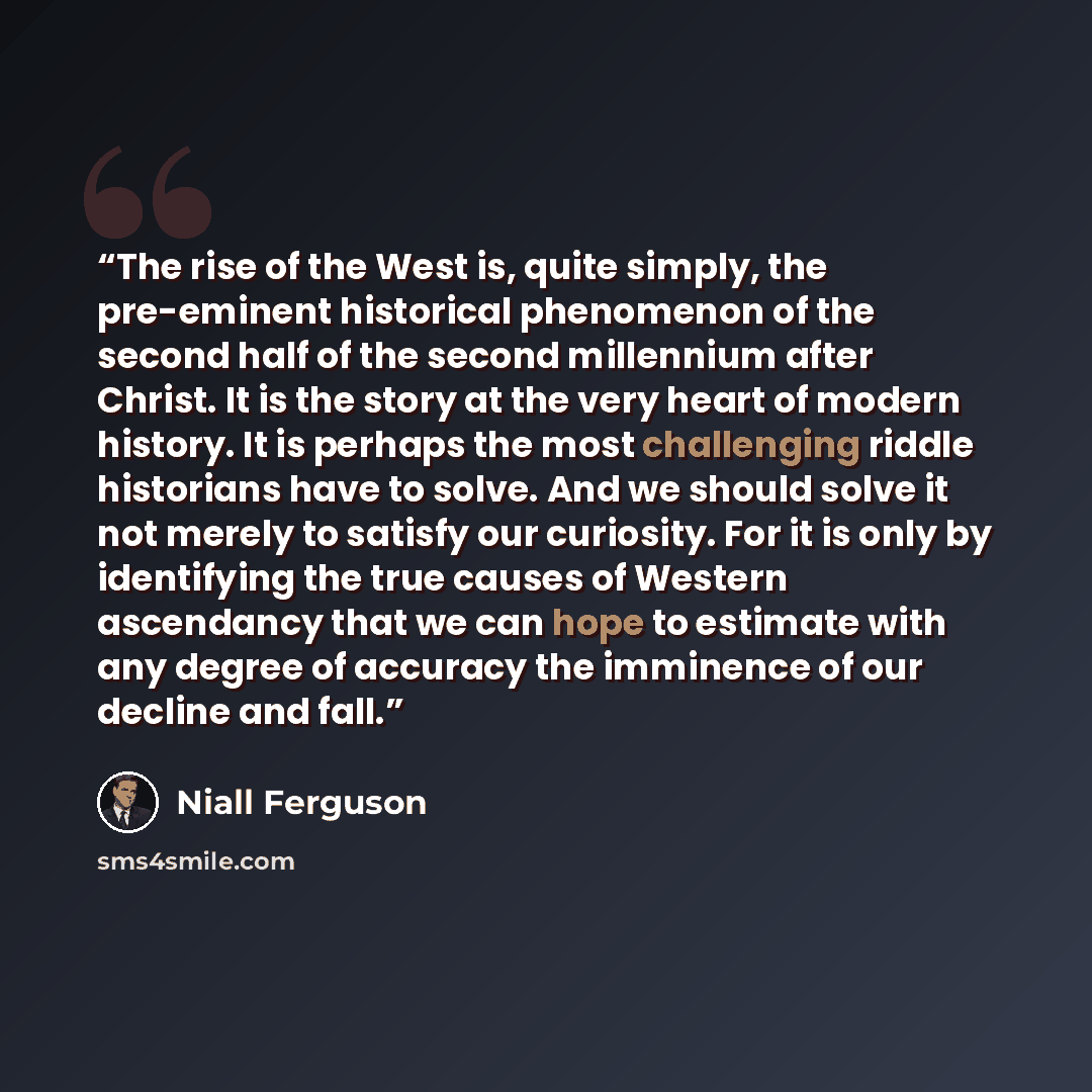 “The rise of the West is, quite simply, the pre-eminent historical phenomenon of the second half of the second millennium after Christ. It is the story at the very heart of modern history. It is perhaps the most challenging riddle historians have to solve. And we should solve it not merely to…” quote by Niall Ferguson
