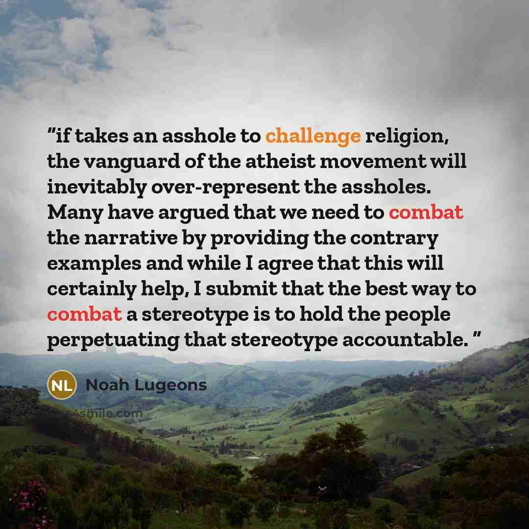 “if takes an asshole to challenge religion, the vanguard of the atheist movement will inevitably over-represent the assholes. Many have argued that we need to combat the narrative by providing the contrary examples and while I agree that this will certainly help, I submit that the best way to…” quote by Noah Lugeons