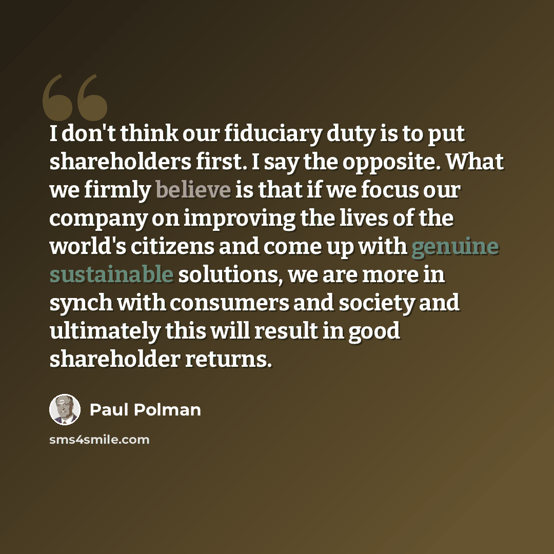 “I don't think our fiduciary duty is to put shareholders first. I say the opposite. What we firmly believe is that if we focus our company on improving the lives of the world's citizens and come up with genuine sustainable solutions, we are more in synch with consumers and society and ultimately…” quote by Paul Polman