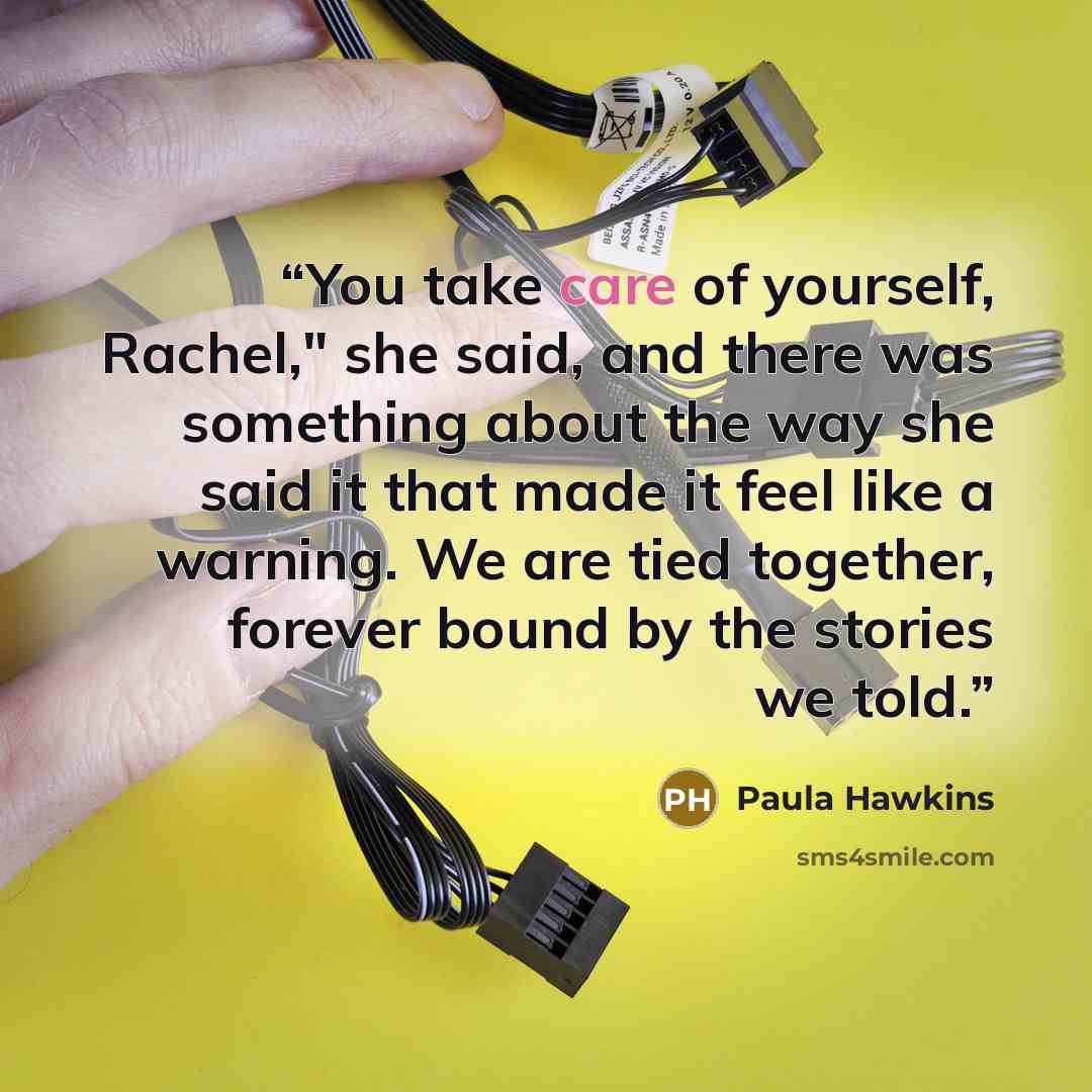 “You take care of yourself, Rachel," she said, and there was something about the way she said it that made it feel like a warning. We are tied together, forever bound by the stories we told.” quote by Paula Hawkins