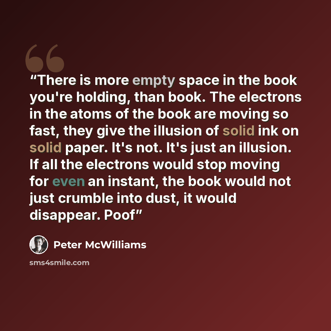 “There is more empty space in the book you're holding, than book. The electrons in the atoms of the book are moving so fast, they give the illusion of solid ink on solid paper. It's not. It's just an illusion. If all the electrons would stop moving for even an instant, the book would not just…” quote by Peter McWilliams