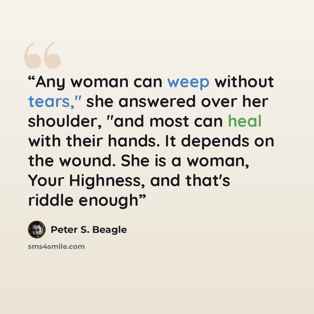 “Any woman can weep without tears," she answered over her shoulder, "and most can heal with their hands. It depends on the wound. She is a woman, Your Highness, and that's riddle enough” quote by Peter S. Beagle