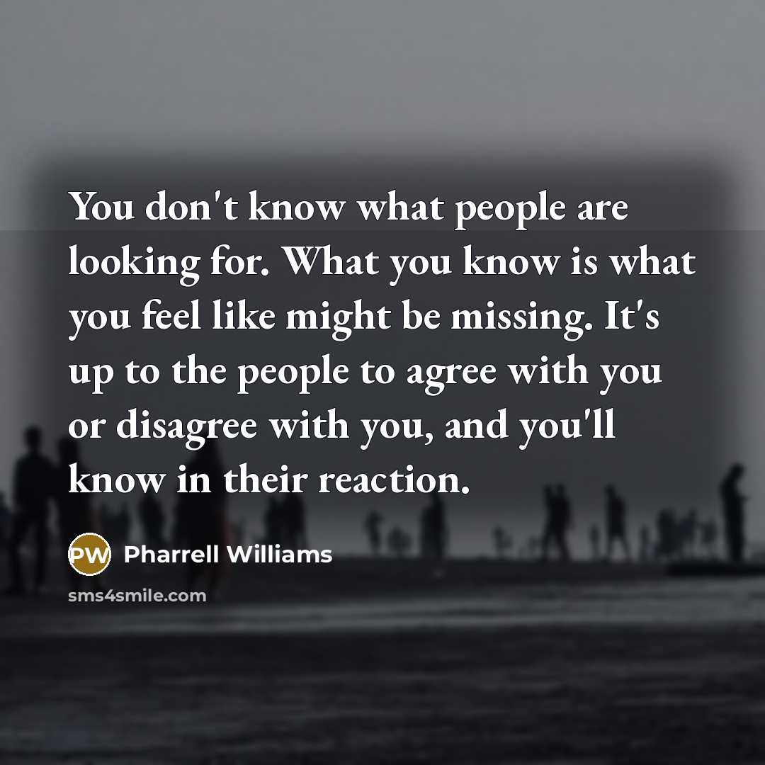 “You don't know what people are looking for. What you know is what you feel like might be missing. It's up to the people to agree with you or disagree with you, and you'll know in their reaction.” quote by Pharrell Williams