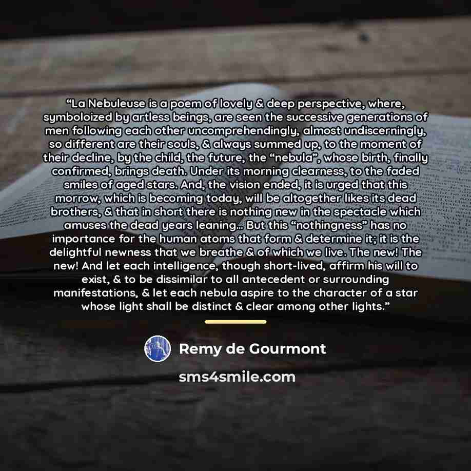 “La Nebuleuse is a poem of lovely & deep perspective, where, symboloized by artless beings, are seen the successive generations of men following each other uncomprehendingly, almost undiscerningly, so different are their souls, & always summed up, to the moment of their decline, by the child, the…” quote by Remy de Gourmont