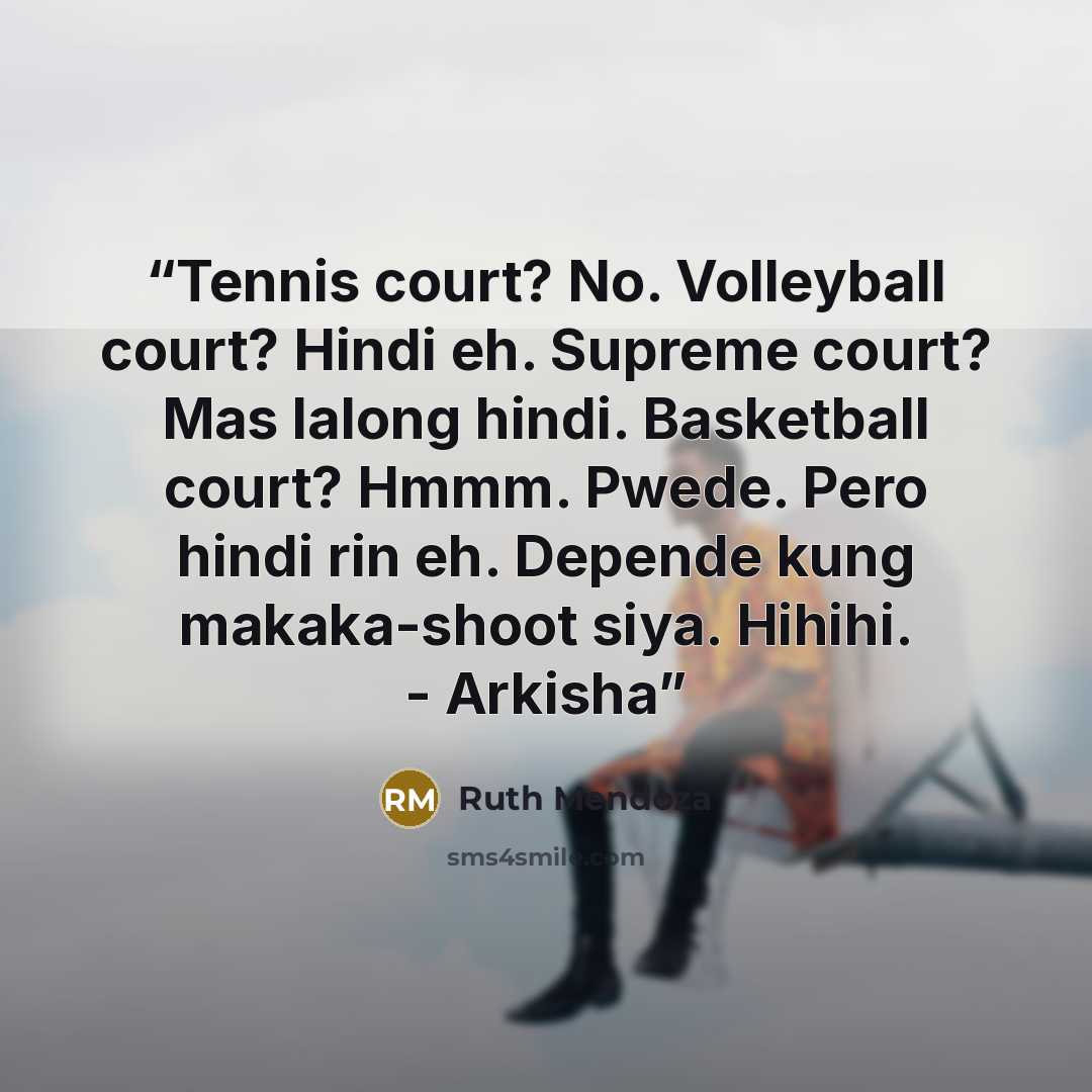 “Tennis court? No. Volleyball court? Hindi eh. Supreme court? Mas lalong hindi. Basketball court? Hmmm. Pwede. Pero hindi rin eh. Depende kung makaka-shoot siya. Hihihi. - Arkisha” quote by Ruth Mendoza