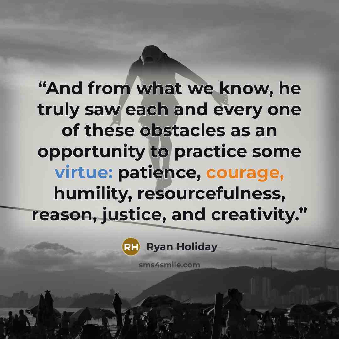 “And from what we know, he truly saw each and every one of these obstacles as an opportunity to practice some virtue: patience, courage, humility, resourcefulness, reason, justice, and creativity.” quote by Ryan Holiday