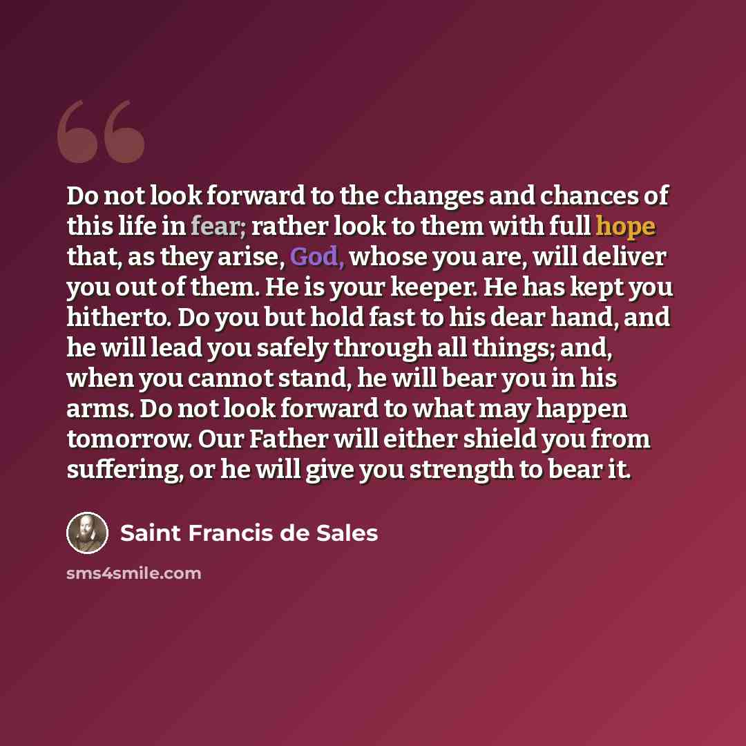 “Do not look forward to the changes and chances of this life in fear; rather look to them with full hope that, as they arise, God, whose you are, will deliver you out of them. He is your keeper. He has kept you hitherto. Do you but hold fast to his dear hand, and he will lead you safely through all…” quote by Saint Francis de Sales
