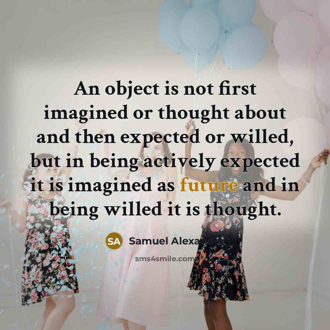 “An object is not first imagined or thought about and then expected or willed, but in being actively expected it is imagined as future and in being willed it is thought.” quote by Samuel Alexander