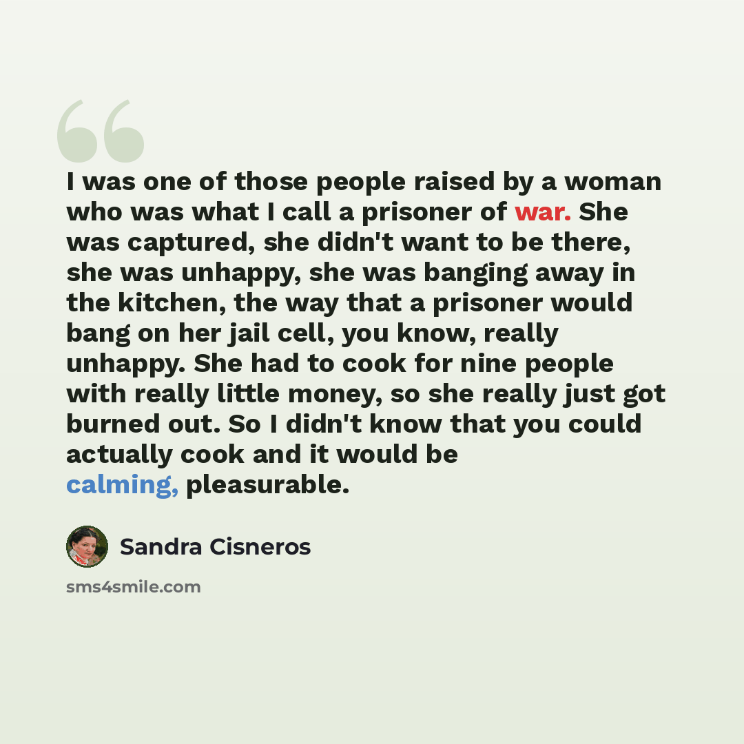 “I was one of those people raised by a woman who was what I call a prisoner of war. She was captured, she didn't want to be there, she was unhappy, she was banging away in the kitchen, the way that a prisoner would bang on her jail cell, you know, really unhappy. She had to cook for nine people…” quote by Sandra Cisneros