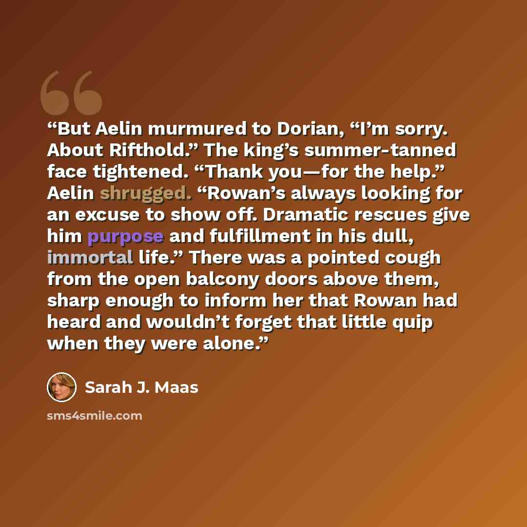 “But Aelin murmured to Dorian, “I’m sorry. About Rifthold.” The king’s summer-tanned face tightened. “Thank you—for the help.” Aelin shrugged. “Rowan’s always looking for an excuse to show off. Dramatic rescues give him purpose and fulfillment in his dull, immortal life.” There was a pointed cough…” quote by Sarah J. Maas