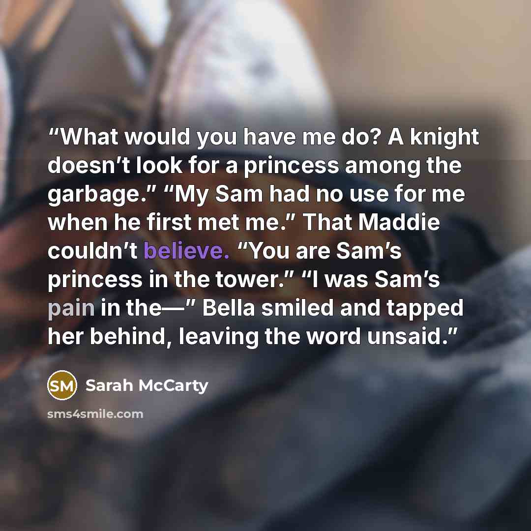 “What would you have me do? A knight doesn’t look for a princess among the garbage.” “My Sam had no use for me when he first met me.” That Maddie couldn’t believe. “You are Sam’s princess in the tower.” “I was Sam’s pain in the—” Bella smiled and tapped her behind, leaving the word unsaid.” quote by Sarah McCarty