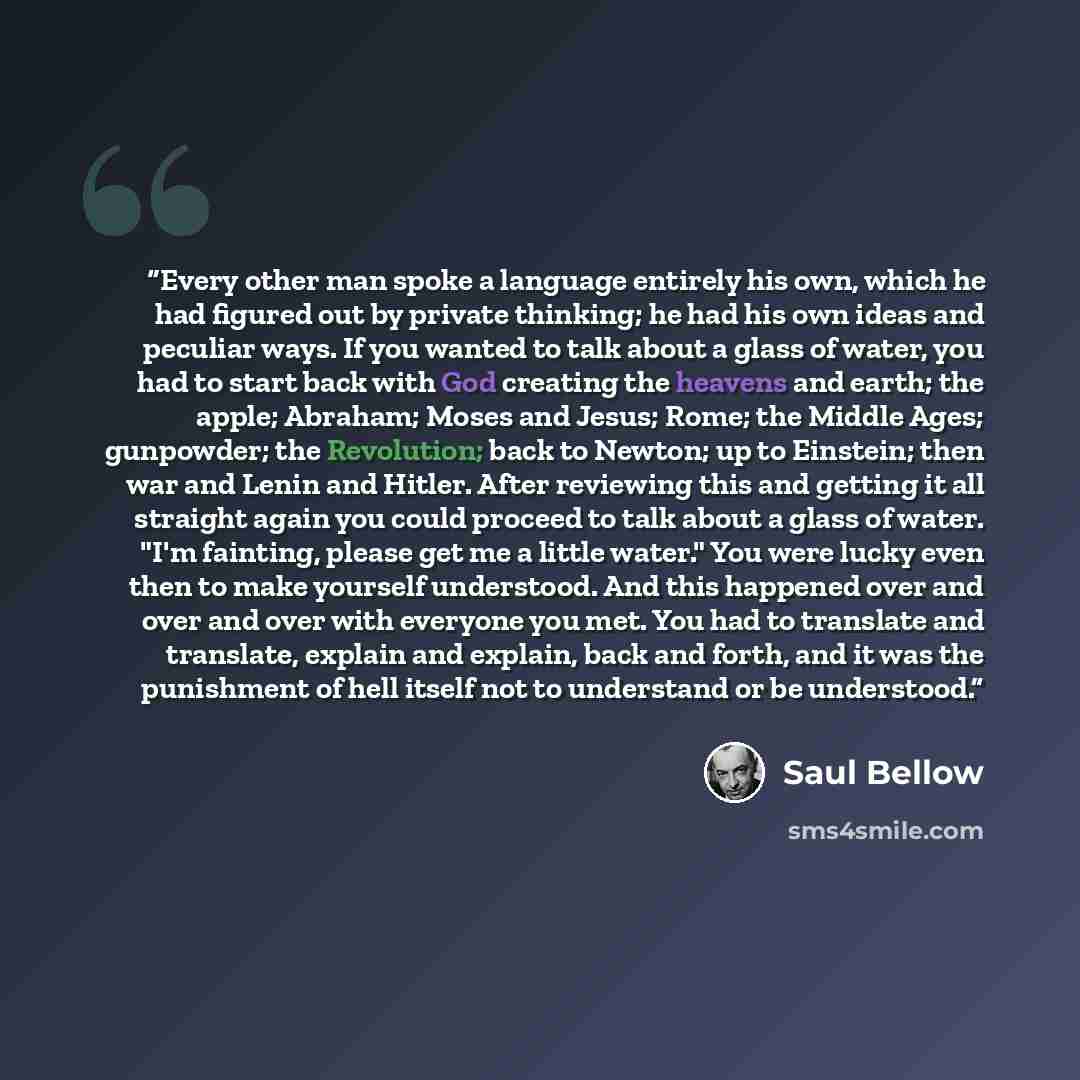 “Every other man spoke a language entirely his own, which he had figured out by private thinking; he had his own ideas and peculiar ways. If you wanted to talk about a glass of water, you had to start back with God creating the heavens and earth; the apple; Abraham; Moses and Jesus; Rome; the…” quote by Saul Bellow