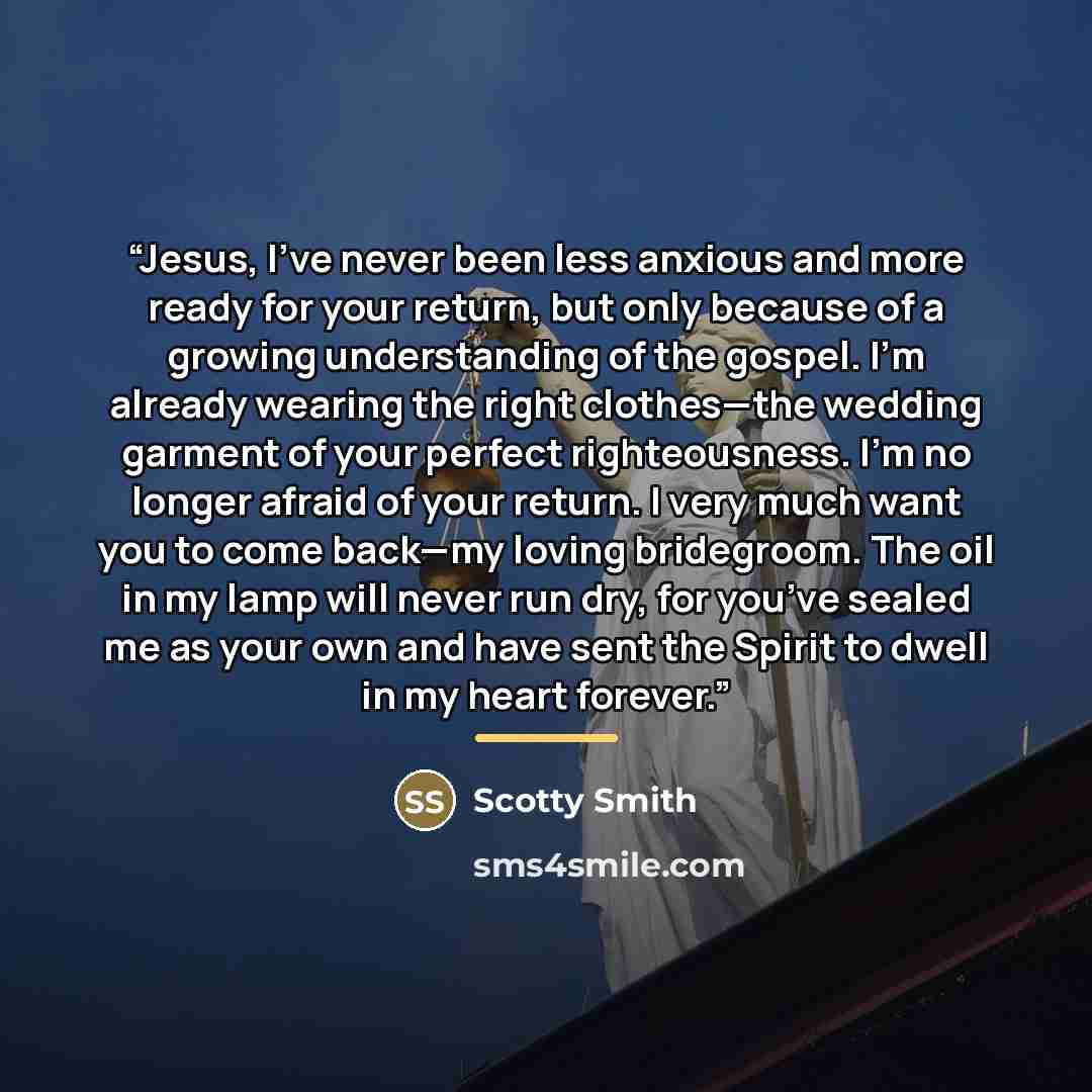 “Jesus, I’ve never been less anxious and more ready for your return, but only because of a growing understanding of the gospel. I’m already wearing the right clothes—the wedding garment of your perfect righteousness. I’m no longer afraid of your return. I very much want you to come back—my loving…” quote by Scotty Smith