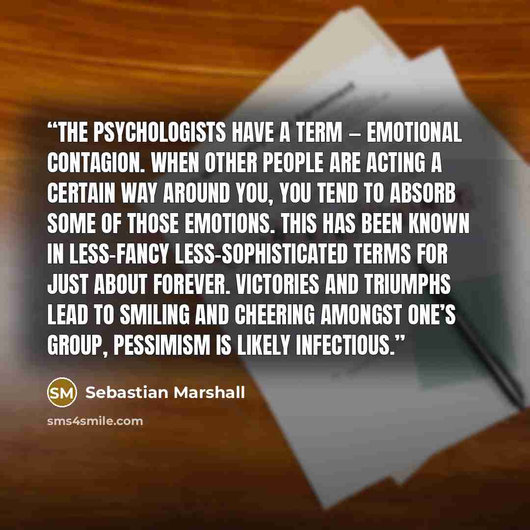 “The psychologists have a term — emotional contagion. When other people are acting a certain way around you, you tend to absorb some of those emotions. This has been known in less-fancy less-sophisticated terms for just about forever. Victories and triumphs lead to smiling and cheering amongst…” quote by Sebastian Marshall