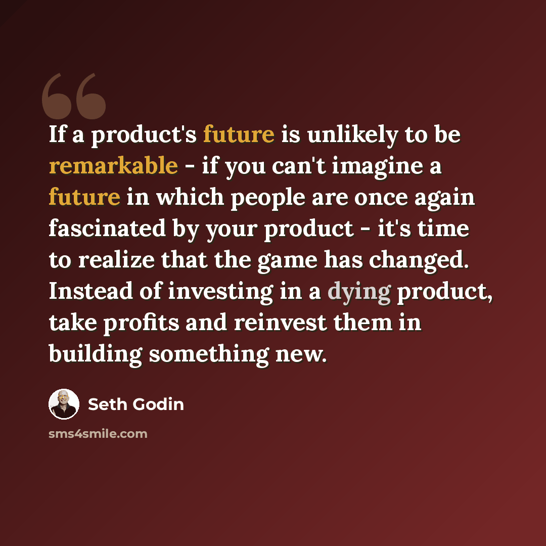 “If a product's future is unlikely to be remarkable - if you can't imagine a future in which people are once again fascinated by your product - it's time to realize that the game has changed. Instead of investing in a dying product, take profits and reinvest them in building something new.” quote by Seth Godin