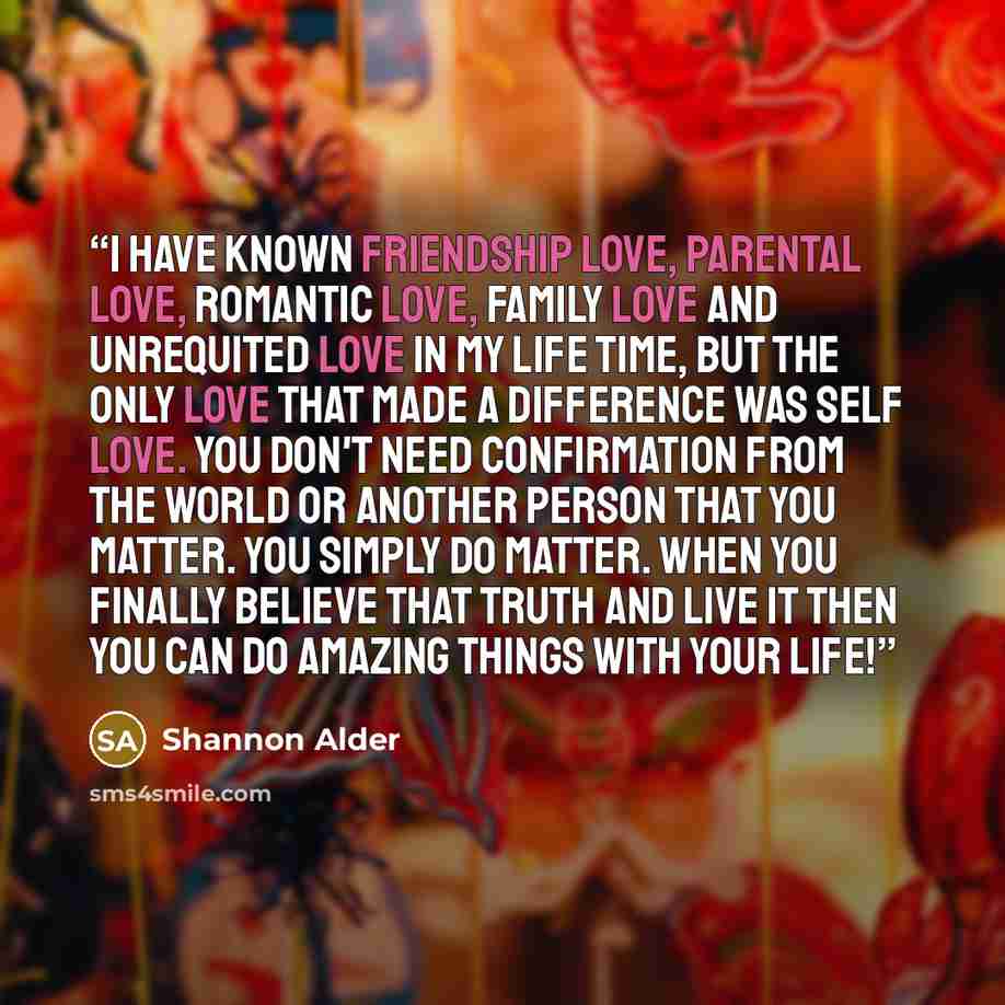 “I have known friendship love, parental love, romantic love, family love and unrequited love in my life time, but the only love that made a difference was self love. You don't need confirmation from the world or another person that you matter. You simply do matter. When you finally believe that…” quote by Shannon Alder