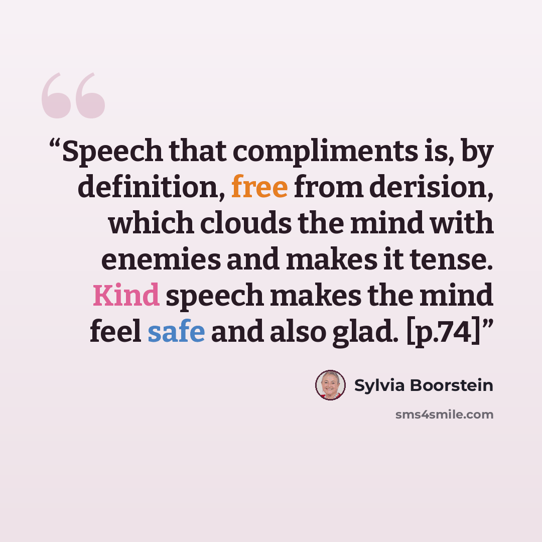 “Speech that compliments is, by definition, free from derision, which clouds the mind with enemies and makes it tense. Kind speech makes the mind feel safe and also glad. [p.74]” quote by Sylvia Boorstein