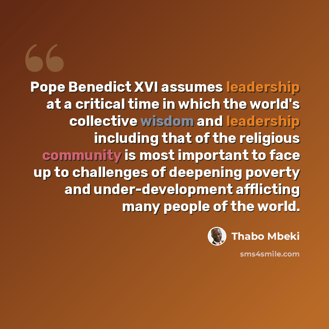 “Pope Benedict XVI assumes leadership at a critical time in which the world's collective wisdom and leadership including that of the religious community is most important to face up to challenges of deepening poverty and under-development afflicting many people of the world.” quote by Thabo Mbeki