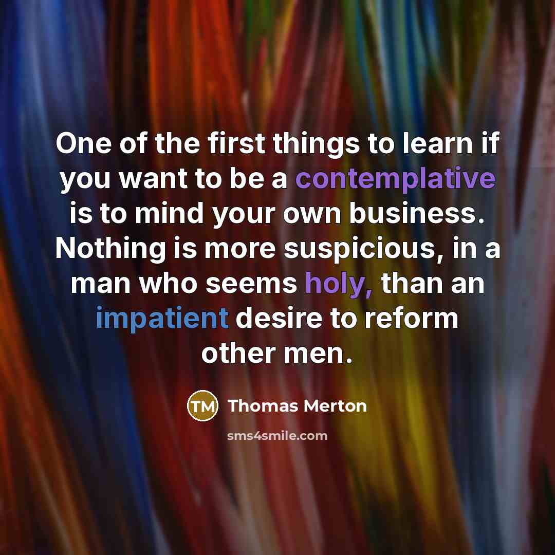 “One of the first things to learn if you want to be a contemplative is to mind your own business. Nothing is more suspicious, in a man who seems holy, than an impatient desire to reform other men.” quote by Thomas Merton