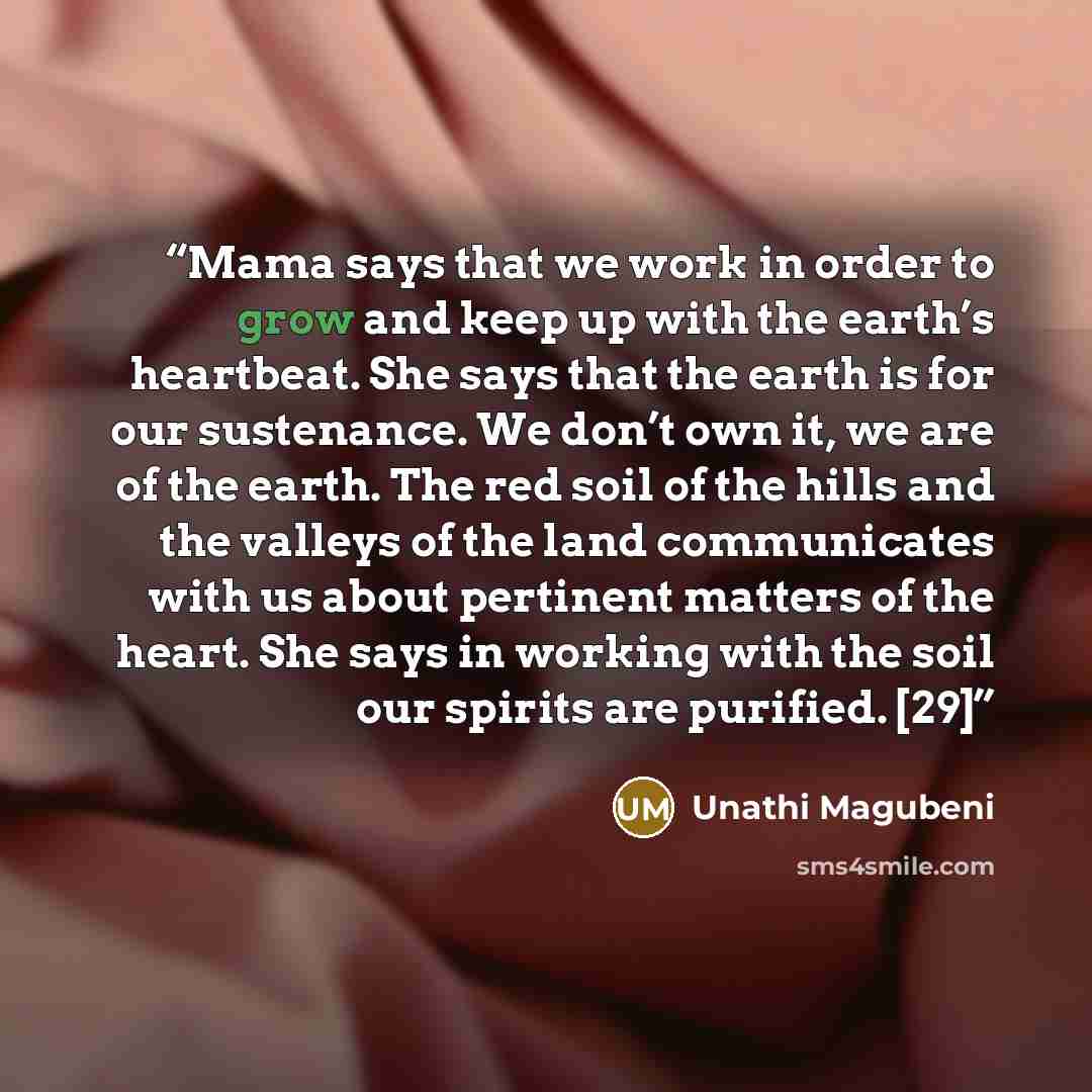 “Mama says that we work in order to grow and keep up with the earth’s heartbeat. She says that the earth is for our sustenance. We don’t own it, we are of the earth. The red soil of the hills and the valleys of the land communicates with us about pertinent matters of the heart. She says in working…” quote by Unathi Magubeni