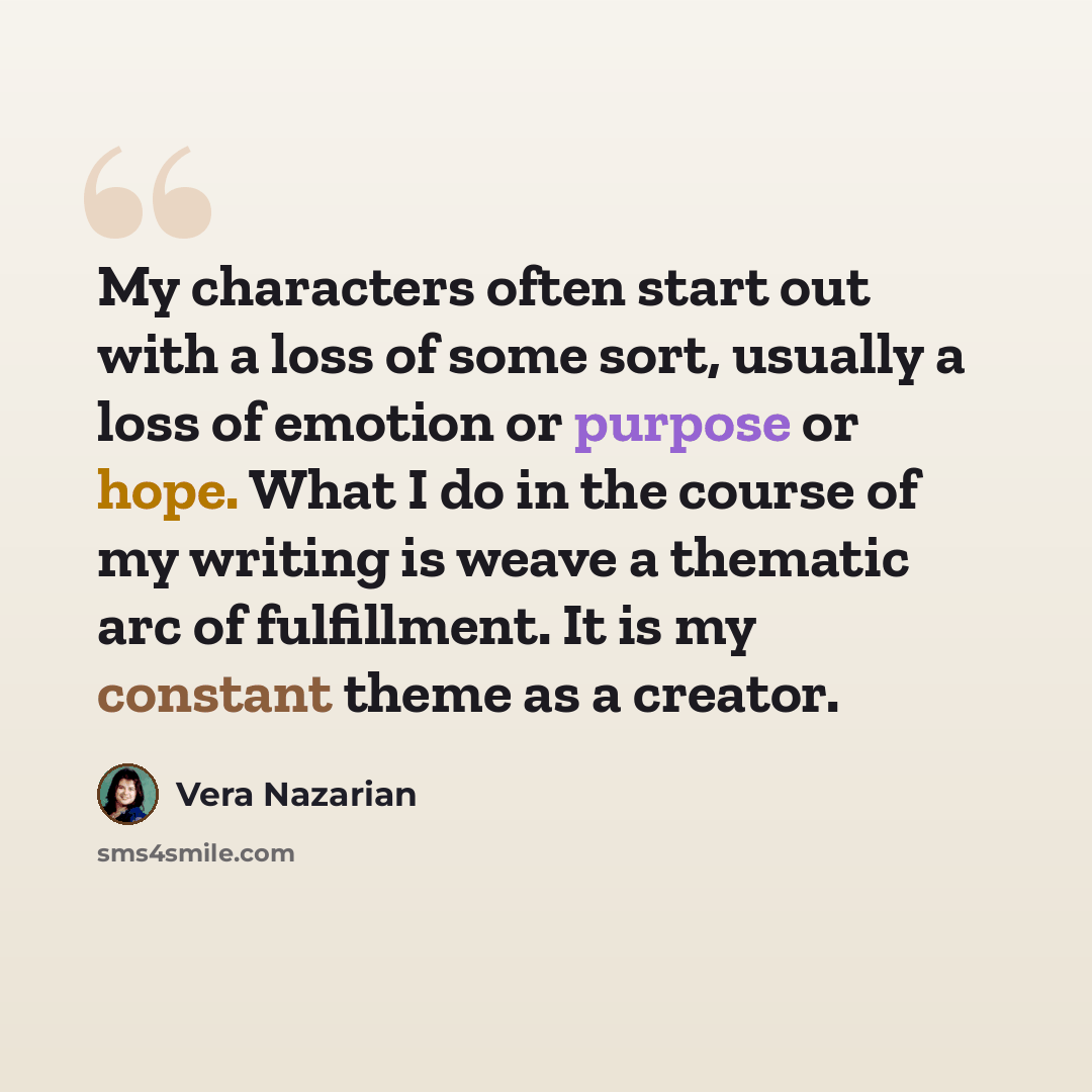 “My characters often start out with a loss of some sort, usually a loss of emotion or purpose or hope. What I do in the course of my writing is weave a thematic arc of fulfillment. It is my constant theme as a creator.” quote by Vera Nazarian