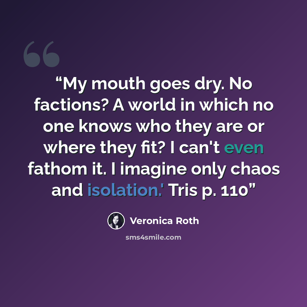 “My mouth goes dry. No factions? A world in which no one knows who they are or where they fit? I can't even fathom it. I imagine only chaos and isolation.' Tris p. 110” quote by Veronica Roth