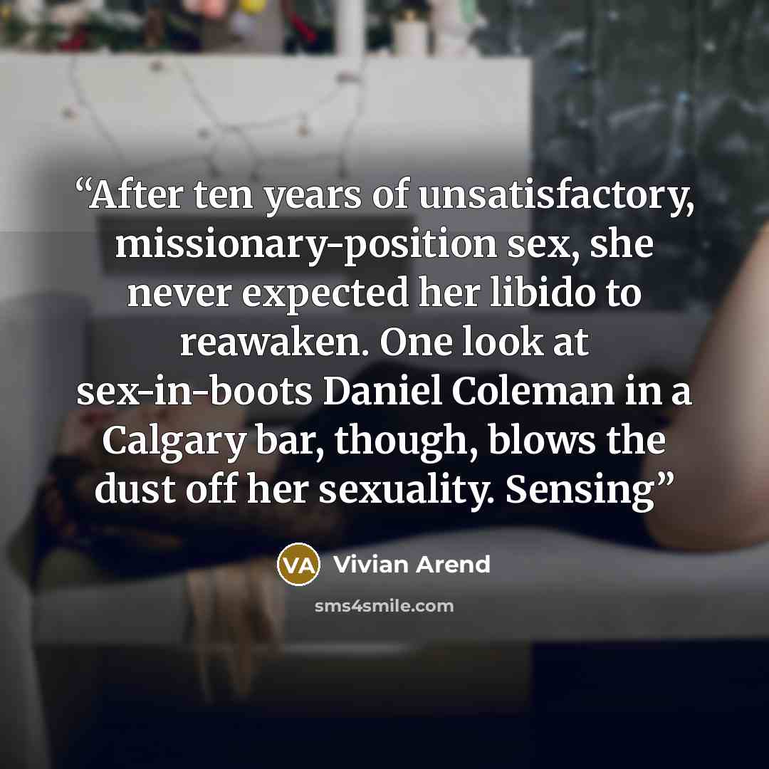 “After ten years of unsatisfactory, missionary-position sex, she never expected her libido to reawaken. One look at sex-in-boots Daniel Coleman in a Calgary bar, though, blows the dust off her sexuality. Sensing” quote by Vivian Arend