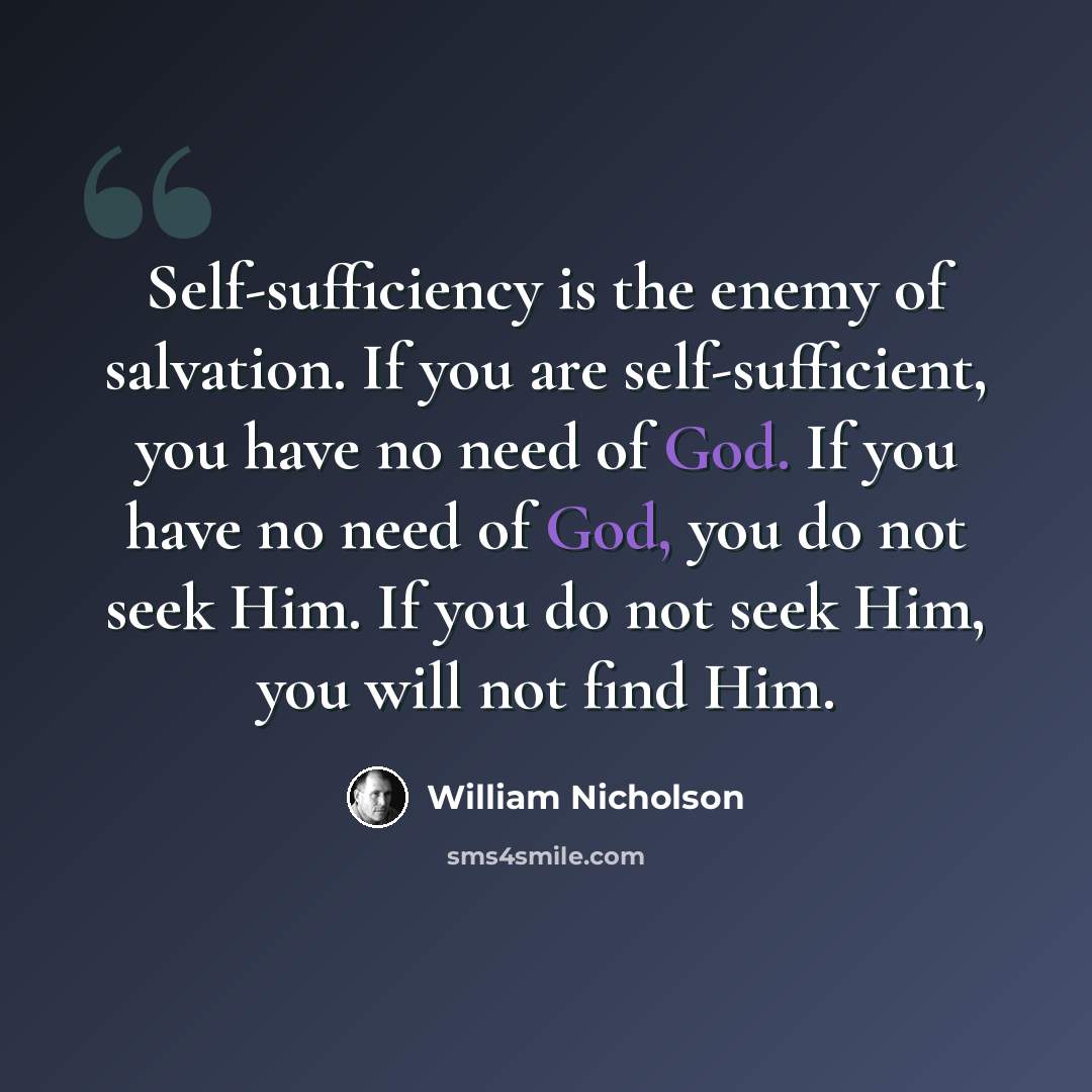“Self-sufficiency is the enemy of salvation. If you are self-sufficient, you have no need of God. If you have no need of God, you do not seek Him. If you do not seek Him, you will not find Him.” quote by William Nicholson
