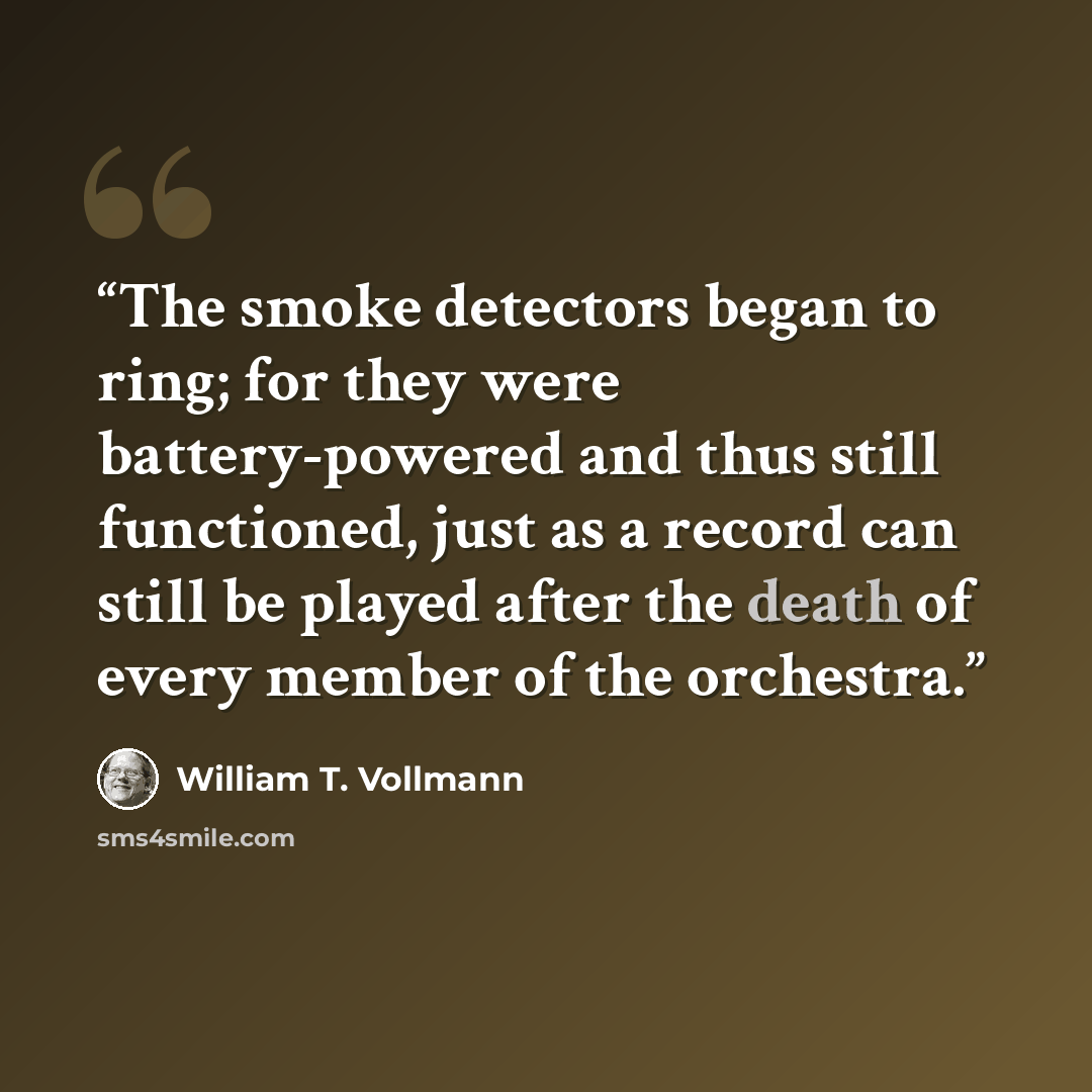 “The smoke detectors began to ring; for they were battery-powered and thus still functioned, just as a record can still be played after the death of every member of the orchestra.” quote by William T. Vollmann