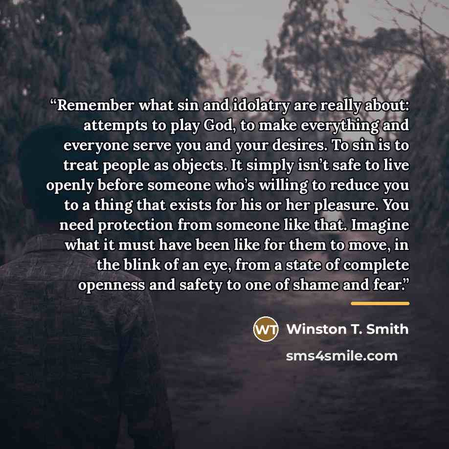 “Remember what sin and idolatry are really about: attempts to play God, to make everything and everyone serve you and your desires. To sin is to treat people as objects. It simply isn’t safe to live openly before someone who’s willing to reduce you to a thing that exists for his or her pleasure…” quote by Winston T. Smith