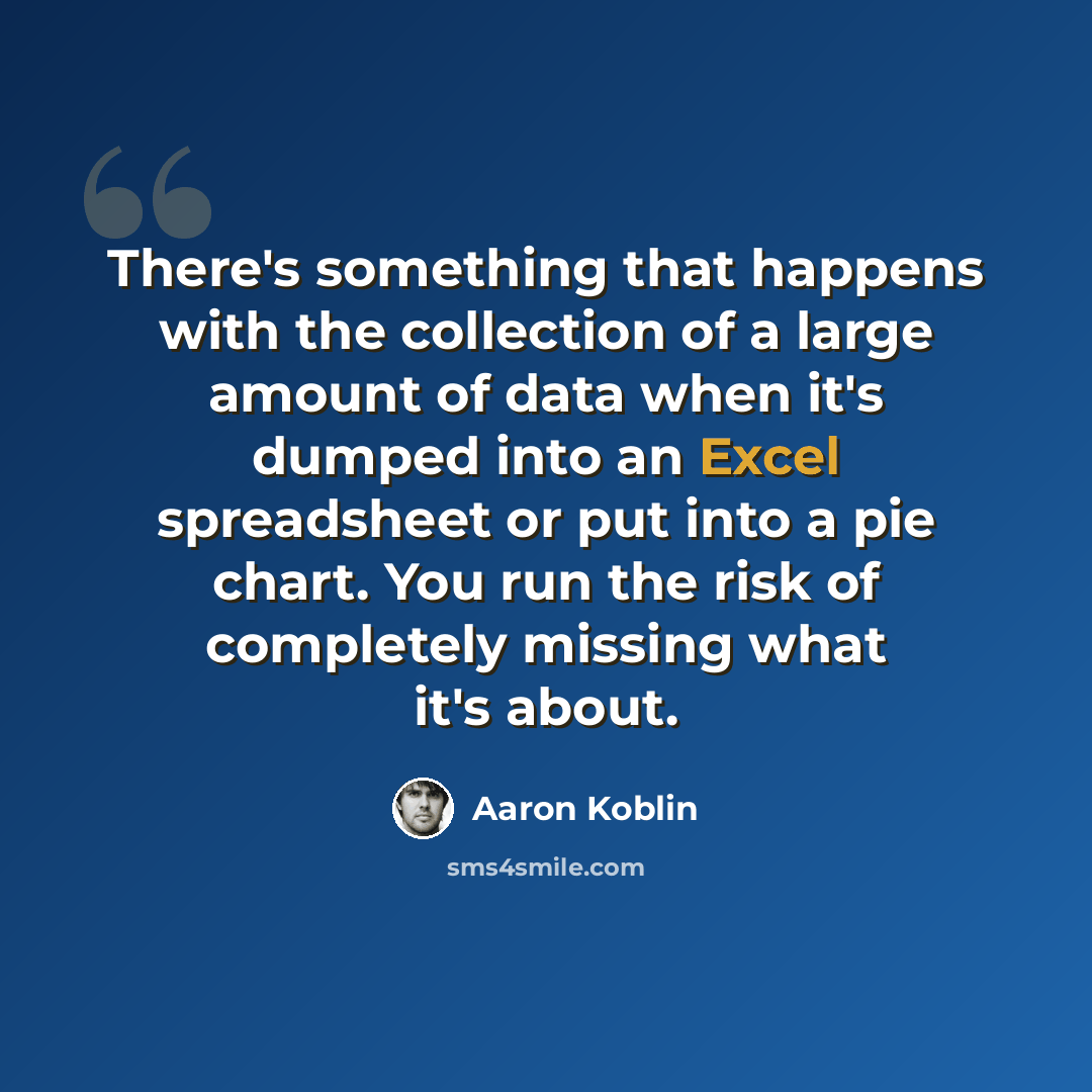 “There's something that happens with the collection of a large amount of data when it's dumped into an Excel spreadsheet or put into a pie chart. You run the risk of completely missing what it's about.” quote by Aaron Koblin