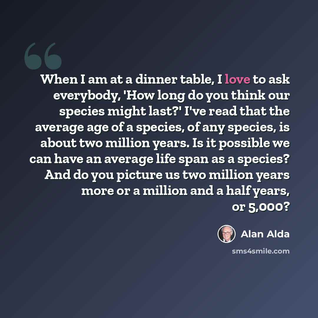 “When I am at a dinner table, I love to ask everybody, 'How long do you think our species might last?' I've read that the average age of a species, of any species, is about two million years. Is it possible we can have an average life span as a species? And do you picture us two million years more…” quote by Alan Alda